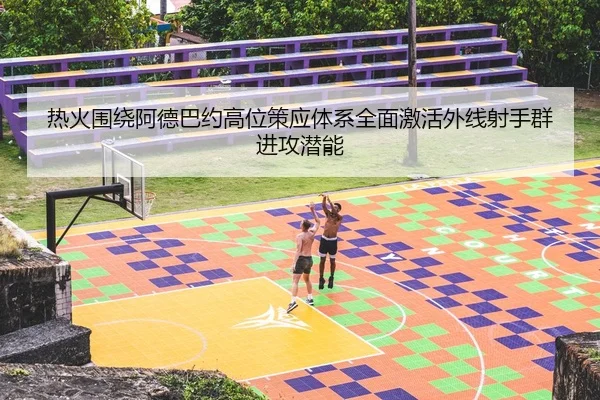 热火围绕阿德巴约高位策应体系全面激活外线射手群进攻潜能