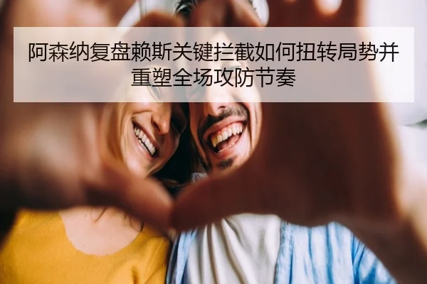阿森纳复盘赖斯关键拦截如何扭转局势并重塑全场攻防节奏