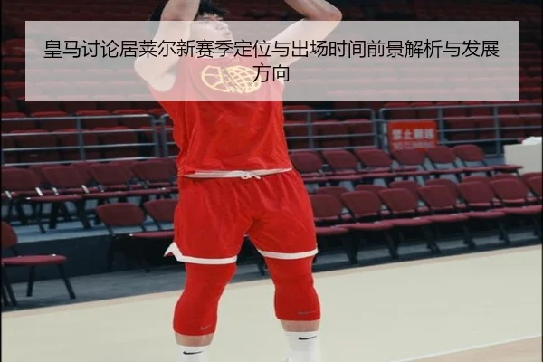 皇马讨论居莱尔新赛季定位与出场时间前景解析与发展方向